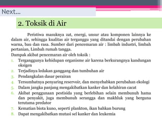 2. Toksik di Air
Peristiwa masuknya zat, energi, unsur atau komponen lainnya ke
dalam air, sehingga kualitas air terganggu yang ditandai dengan perubahan
warna, bau dan rasa. Sumber dari pencemaran air : limbah industri, limbah
pertanian, Limbah rumah tangga.
Dampak akibat pencemaran air oleh toksik :
1. Terganggunya kehidupan organisme air karena berkurangnya kandungan
oksigen
2. Terjadinya ledakan ganggang dan tumbuhan air
3. Pendangkalan dasar perairan
4. Tersumbatnya penyaring reservoir, dan menyebabkan perubahan ekologi
5. Dalam jangka panjang mengakibatkan kanker dan kelahiran cacat
6. Akibat penggunaan pestisida yang berlebihan selain membunuh hama
dan penyakit, juga membunuh serangga dan makhluk yang berguna
terutama predator
7. Kematian biota kuno, seperti plankton, ikan bahkan burung
8. Dapat mengakibatkan mutasi sel kanker dan leukemia
Next…
 