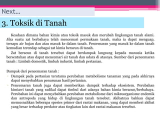 3. Toksik di Tanah
Keadaan dimana bahan kimia atau toksik masuk dan merubah lingkungan tanah alami.
Jika suatu zat berbahaya telah mencemari permukaan tanah, maka ia dapat menguap,
tersapu air hujan dan atau masuk ke dalam tanah. Pencemaran yang masuk ke dalam tanah
kemudian terendap sebagai zat kimia beracun di tanah.
Zat beracun di tanah tersebut dapat berdampak langsung kepada manusia ketika
bersentuhan atau dapat mencemari air tanah dan udara di atasnya. Sumber dari pencemaran
tanah : Limbah domestik, limbah industri, limbah pertanian.
Dampak dari pencemaran tanah :
 Dampak pada pertanian terutama perubahan metabolisme tanaman yang pada akhirnya
dapat menyebabkan penurunan hasil pertanian.
 Pencemaran tanah juga dapat memberikan dampak terhadap ekosistem. Perubahan
kimiawi tanah yang radikal dapat timbul dari adanya bahan kimia beracun/berbahaya.
Perubahan ini dapat menyebabkan perubahan metabolisme dari mikroorganisme endemik
dan antropoda yang hidup di lingkungan tanah tersebut. Akibatnya bahkan dapat
memusnahkan beberapa spesies primer dari rantai makanan, yang dapat memberi akibat
yang besar terhadap predator atau tingkatan lain dari rantai makanan tersebut.
Next…
 