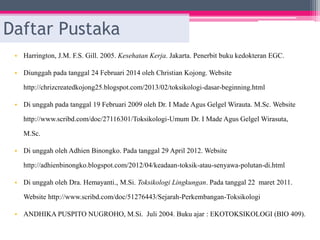 Daftar Pustaka
• Harrington, J.M. F.S. Gill. 2005. Kesehatan Kerja. Jakarta. Penerbit buku kedokteran EGC.
• Diunggah pada tanggal 24 Februari 2014 oleh Christian Kojong. Website
http://chrizcreatedkojong25.blogspot.com/2013/02/toksikologi-dasar-beginning.html
• Di unggah pada tanggal 19 Februari 2009 oleh Dr. I Made Agus Gelgel Wirauta. M.Sc. Website
http://www.scribd.com/doc/27116301/Toksikologi-Umum Dr. I Made Agus Gelgel Wirasuta,
M.Sc.
• Di unggah oleh Adhien Binongko. Pada tanggal 29 April 2012. Website
http://adhienbinongko.blogspot.com/2012/04/keadaan-toksik-atau-senyawa-polutan-di.html
• Di unggah oleh Dra. Hemayanti., M.Si. Toksikologi Lingkungan. Pada tanggal 22 maret 2011.
Website http://www.scribd.com/doc/51276443/Sejarah-Perkembangan-Toksikologi
• ANDHIKA PUSPITO NUGROHO, M.Si. Juli 2004. Buku ajar : EKOTOKSIKOLOGI (BIO 409).
 