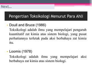 Pengertian Toksikologi Menurut Para Ahli
• Doull and Bruce (1986)
Toksikologi adalah ilmu yang mempelajari pengaruh
kuantitatif zat kimia atas sistem biologi, yang pusat
perhatiannya terletak pada aksi berbahaya zat kimia
itu.
• Loomis (1978)
Toksikologi adalah ilmu yang mempelajari aksi
berbahaya zat kimia atas sistem biologi.
Next…
 