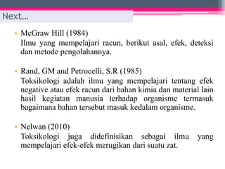 • McGraw Hill (1984)
Ilmu yang mempelajari racun, berikut asal, efek, deteksi
dan metode pengolahannya.
• Rand, GM and Petrocelli, S.R (1985)
Toksikologi adalah ilmu yang mempelajari tentang efek
negative atau efek racun dari bahan kimia dan material lain
hasil kegiatan manusia terhadap organisme termasuk
bagaimana bahan tersebut masuk kedalam organisme.
• Nelwan (2010)
Toksikologi juga didefinisikan sebagai ilmu yang
mempelajari efek-efek merugikan dari suatu zat.
Next…
 