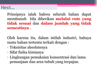 Prinsipnya ialah bahwa seluruh bahan dapat
membunuh bila diberikan melalui rute yang
tidak sesuai dan dalam jumlah yang tidak
semestinya .
Oleh karena itu, dalam istilah industri, bahaya
suatu bahan tertentu terkait dengan :
• Toksisitas absolutenya
• Sifat fisika kimianya
• Lingkungan pemakaian konsentrasi dan lama
pemanjaan dan area tubuh yang terpajan.
Next…
 