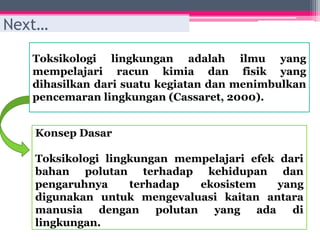 Toksikologi lingkungan adalah ilmu yang
mempelajari racun kimia dan fisik yang
dihasilkan dari suatu kegiatan dan menimbulkan
pencemaran lingkungan (Cassaret, 2000).
Next…
Konsep Dasar
Toksikologi lingkungan mempelajari efek dari
bahan polutan terhadap kehidupan dan
pengaruhnya terhadap ekosistem yang
digunakan untuk mengevaluasi kaitan antara
manusia dengan polutan yang ada di
lingkungan.
 