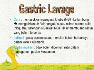 • Cara : memasukkan nasogastrik tube (NGT) ke lambung
 mengalirkan air / air hangat / susu / cairan normal salin
(NS), atau setengah NS lewat NGT  u/ membuang racun
yang belum terserap
• Indikasi : pada pasien sadar, menelan bahan berbahaya
dalam wktu < 60 menit
• Kontra indikasi : tidak boleh diberikan rutin dalam
managemen pasien keracunan
 