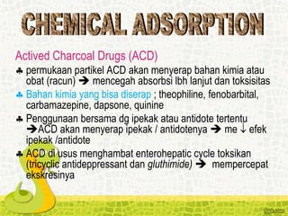Actived Charcoal Drugs (ACD)
 permukaan partikel ACD akan menyerap bahan kimia atau
obat (racun)  mencegah absorbsi lbh lanjut dan toksisitas
 Bahan kimia yang bisa diserap ; theophiline, fenobarbital,
carbamazepine, dapsone, quinine
 Penggunaan bersama dg ipekak atau antidote tertentu
ACD akan menyerap ipekak / antidotenya  me  efek
ipekak /antidote
 ACD di usus menghambat enterohepatic cycle toksikan
(tricyclic antideppressant dan gluthimide)  mempercepat
ekskresinya
 