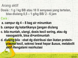 Arang aktif
Dosis : 1 g / kg BB atau 10 X senyawa yang tertelan,
bisa diulang 0,5 – 1 g/kg BB/ 2 - 6 jam
Cara :
a. campur dg 4 – 8 bag air minumkan
b. campur dg katartikanya (jangan diulang
c. bila muntah, ulangi, dosis kecil sering, atau dg
nasogastrik, bisa di+antimuntah
d. diulang bila : obat dg distribusi dan ikatan protein-
plasma kecil, sekresi lewat hepar &usus, metabolit
aktif mengalami resirkulasi
 