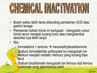 • Butuh waktu lebih lama dibanding pemberian ACD atau
gastric lavage
• Pemberian bahan kimia ini bertujuan : mengubah unsur
kimia racun menjadi kurang toxic atau menghambat
absorbsi nya lebih lanjut
• Mis :
– formaldehid + amonia  hexamethylenetetramine
– Sodium formaldehide sulfoxylate bs mengubah ion
merkuri menjadi metallic mercury yang kurang bisa
larut
– Sodium bicarbonate mengubah ion ferrous mjd ferrous
carbonate yang absorbsinya jelek
 