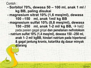 Contoh :
- Sorbitol 70%, dewasa 50 – 100 ml, anak 1 ml /
kg BB, paling disukai
- magnesium sitrat 10% (1,6 meq/ml), dewasa
100 –150 ml, anak 1ml/ kg BB
- magnesium sulfat 10% (0,8 meq/ml), dewasa
150 –250 ml, anak 1-2 ml/ kg BB,  hati2
pada pasien gagal ginjal dan penelanan nefrotoksin
- natrium sulfat 10% (1,4 meq/ml), dewasa 150 –250 ml,
anak 1- 2 ml/ kgBB, hindari natrium pada hipertensi
& gagal jantung kronis, katartika dg dasar minyak
dilarang
 