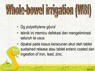 • Dg polyethylene glycol
• teknik ini memicu defekasi dan mengeliminasi
seluruh isi usus
• dipakai pada kasus keracunan akut oleh tablet
sustained release atau tablet enteric coated dan
ingestion of iron, lead, zinc.
 