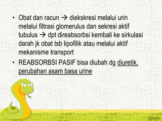 • Obat dan racun  diekskresi melalui urin
melalui filtrasi glomerulus dan sekresi aktif
tubulus  dpt direabsorbsi kembali ke sirkulasi
darah jk obat tsb lipofilik atau melalui aktif
mekanisme transport
• REABSORBSI PASIF bisa diubah dg diuretik,
perubahan asam basa urine
 