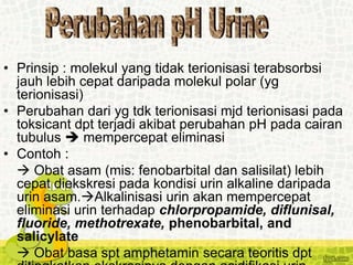• Prinsip : molekul yang tidak terionisasi terabsorbsi
jauh lebih cepat daripada molekul polar (yg
terionisasi)
• Perubahan dari yg tdk terionisasi mjd terionisasi pada
toksicant dpt terjadi akibat perubahan pH pada cairan
tubulus  mempercepat eliminasi
• Contoh :
 Obat asam (mis: fenobarbital dan salisilat) lebih
cepat diekskresi pada kondisi urin alkaline daripada
urin asam.Alkalinisasi urin akan mempercepat
eliminasi urin terhadap chlorpropamide, diflunisal,
fluoride, methotrexate, phenobarbital, and
salicylate
 Obat basa spt amphetamin secara teoritis dpt
 