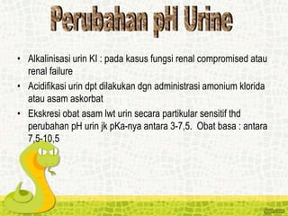 • Alkalinisasi urin KI : pada kasus fungsi renal compromised atau
renal failure
• Acidifikasi urin dpt dilakukan dgn administrasi amonium klorida
atau asam askorbat
• Ekskresi obat asam lwt urin secara partikular sensitif thd
perubahan pH urin jk pKa-nya antara 3-7,5. Obat basa : antara
7,5-10,5
 