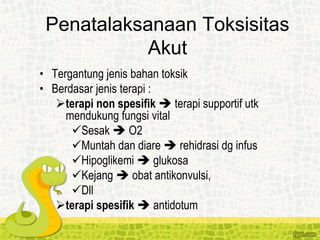 Penatalaksanaan Toksisitas
Akut
• Tergantung jenis bahan toksik
• Berdasar jenis terapi :
terapi non spesifik  terapi supportif utk
mendukung fungsi vital
Sesak  O2
Muntah dan diare  rehidrasi dg infus
Hipoglikemi  glukosa
Kejang  obat antikonvulsi,
Dll
terapi spesifik  antidotum
 
