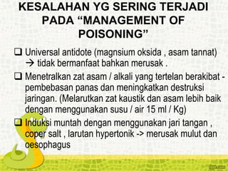 KESALAHAN YG SERING TERJADI
PADA “MANAGEMENT OF
POISONING”
 Universal antidote (magnsium oksida , asam tannat)
 tidak bermanfaat bahkan merusak .
 Menetralkan zat asam / alkali yang tertelan berakibat -
pembebasan panas dan meningkatkan destruksi
jaringan. (Melarutkan zat kaustik dan asam lebih baik
dengan menggunakan susu / air 15 ml / Kg)
 Induksi muntah dengan menggunakan jari tangan ,
coper salt , larutan hypertonik -> merusak mulut dan
oesophagus
 
