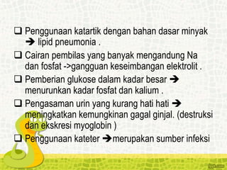 Penggunaan katartik dengan bahan dasar minyak
 lipid pneumonia .
 Cairan pembilas yang banyak mengandung Na
dan fosfat ->gangguan keseimbangan elektrolit .
 Pemberian glukose dalam kadar besar 
menurunkan kadar fosfat dan kalium .
 Pengasaman urin yang kurang hati hati 
meningkatkan kemungkinan gagal ginjal. (destruksi
dan ekskresi myoglobin )
 Penggunaan kateter merupakan sumber infeksi
 