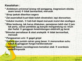 Kesalahan :
* Antidotum universal (arang roti panggang, magnesium oksida,
asam tanat)  tidak bermanfaat, merusak
* Sirop ipekak diberikan segera
* Zat asam/alkali kuat tidak boleh dinetralisir, tapi diencerkan.
* Induksi muntah,  hati-hati dapat merusak mulut dan esofagus
* Bilas lambung, tak harus dilakukan, pemejanan lebih dari 2 jam
tak perlu, cairan pembilas yg banyak mengandung na- trium
dan fosfat  gangguan keseimbangan elektrolit yg berat
*Stimulan pernafasan & obat analeptik  tidak bermanfaat,
merusak
* Pengasaman urin  gagal ginjal
* Dialisis dan jumlah cairan yang besar  menurunkan suhu
tubuh & gangguan fungsi kardiovaskular
* Hati-hati dalam mendiagnosis kematian otak  overdosis
sedatif-hipnotik
 