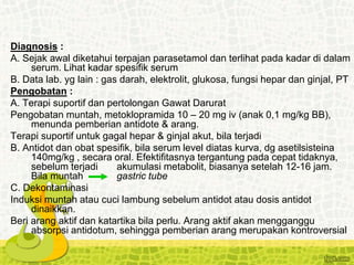 Diagnosis :
A. Sejak awal diketahui terpajan parasetamol dan terlihat pada kadar di dalam
serum. Lihat kadar spesifik serum
B. Data lab. yg lain : gas darah, elektrolit, glukosa, fungsi hepar dan ginjal, PT
Pengobatan :
A. Terapi suportif dan pertolongan Gawat Darurat
Pengobatan muntah, metoklopramida 10 – 20 mg iv (anak 0,1 mg/kg BB),
menunda pemberian antidote & arang.
Terapi suportif untuk gagal hepar & ginjal akut, bila terjadi
B. Antidot dan obat spesifik, bila serum level diatas kurva, dg asetilsisteina
140mg/kg , secara oral. Efektifitasnya tergantung pada cepat tidaknya,
sebelum terjadi akumulasi metabolit, biasanya setelah 12-16 jam.
Bila muntah gastric tube
C. Dekontaminasi
Induksi muntah atau cuci lambung sebelum antidot atau dosis antidot
dinaikkan.
Beri arang aktif dan katartika bila perlu. Arang aktif akan mengganggu
absorpsi antidotum, sehingga pemberian arang merupakan kontroversial
 