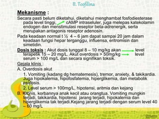 Mekanisme :
Secara pasti belum diketahui, diketahui menghambat fosfodiesterase
pada level tinggi, cAMP intraseluler, juga melepas katekolamin
endogen dan menstimulasi reseptor beta-adrenergik, serta
merupakan antagonis reseptor adenosin.
Pada keadaan normal t ½ 4 – 6 jam dapat sampai 20 jam dalam
keadaan fungsi hepar terganggu, influensa, eritromisin dan
simetidin.
Dosis toksis : Akut dosis tunggal 8 – 10 mg/kg akan level
terapetik 15 – 20 mg/L. Akut overdosis > 50mg/kg level
serum > 100 mg/L dan secara signifikan toksik.
Gejala klinis :
A. Overdosis akut
1. Vomiting (kadang dg hematemesis), tremor, anxiety, & takikardia.
Juga hipokalemia, hipofosfatemia, hiperglikemia, dan metabolik
asidosis.
2. Level serum > 100mg/L, hipotensi, aritmia dan kejang
B. Kronis, korbannya anak kecil atau orangtua. Vomiting mungkin
terjadi, takikardia, hipotensi jarang terjadi, hipokalemia dan
hiperglikemia tak terjadi.Kejang jarang terjadi dengan serum level 40
– 60 mg/L
II. Teofilina
 