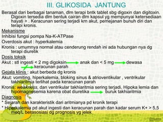 Berasal dari berbagai tanaman, dlm terapi bntk tablet sbg digoxin dan digitoxin.
Digoxin tersedia dlm bentuk cairan dlm kapsul yg mempunyai ketersediaan
hayati > . Keracunan sering terjadi krn akut, pemejanan bunuh diri dan
terapi kronis.
Mekanisme
Inhibisi fungsi pompa Na-K-ATPase
Overdosis akut : hyperkalemia
Kronis : umumnya normal atau cenderung rendah ini ada hubungan nya dg
terapi diuretik
Dosis toksik
Akut : stl ingesti < 2 mg digoksin anak dan < 5 mg dewasa
keracunan parah
Gejala klinis : akut berbeda dg kronis
Akut: vomiting, hiperkalemia, bloking sinus & atrioventikular , ventrikular
takhiaritmia terlihat pada keracunan parah
Kronis: weakness, dan ventrikular takhiaritmia sering terjadi. Hipoka lemia dan
hipomagnesemia karena obat diuretika buruk takhiaritmia
Diagnosis
* Sejarah dan karakteristik dari aritmianya pd kronik terapi
* Hiperkalemia pd akut ingesti dan keracunan parah dan kadar serum K+ > 5,5
meq/L berasosiasi dg prognosis yg jelek
III. GLIKOSIDA JANTUNG
 