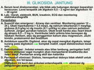 A. Serum level direkomendasi, wlp tidak ada hubungan dengan keparahan
keracunan. Level terapetik utk digoksin 0,5 – 2 ng/ml dan digitoksin 10
– 30 ng/ml
B. Lab.: Darah, elektrolit, BUN, kreatinin, ECG dan monitoring
elektrokardiografik
Pengobatan
A. Suportif dan emergensi : Airway dan ventilasi. Monitoring pasien 12 –
24 j. Obati hiperkalemia > 5,5 meq/L dg natrium bikarbonat (1 meq/kg),
glukosa (0,5 g/kg iv) dg insulin (0,1 unit/kg iv) atau natrium polistiren
sulfonat. Jangan gunakan kalsium. Obati bradi kardia atau heart block
dg atropin 0,5 – 2 mg iv. Ventrikular takhi aritmia bisa berespon dg
lidokain /fenitoin, atau dg penggantian kalium atau magnesium. Jauhi
kinidin, prokainamid dan brettilium
B. Antidotum spesifik: Digibind, akan dg cepat mengikat digoksin, tetapi
kurang pada digitoksin komplek inaktif, cepat diekskresikan lewat
urin
C. Dekontaminasi : Induksi emesis atau bilas lambung, peringatan hati2
karena stimulasi vagal mungkin akan memperberat bradikardia dan
heart block .Pemberian arang aktif dan katartika
D. Percepatan eliminasi: Dialisis, hemoperfusi dsbnya tidak efektif untuk
digoksin, krn Vd besar.
Digitoksin Vd kecil dan sirkulasi enterohepatik eliminasi dg
pengulangan arang aktif
III. GLIKOSIDA JANTUNG
 