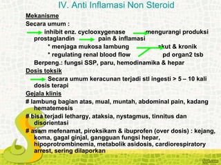 Mekanisme
Secara umum :
inhibit enz. cyclooxygenase mengurangi produksi
prostaglandin pain & inflamasi
* menjaga mukosa lambung akut & kronik
* regulating renal blood flow pd organ2 tsb
Berpeng.: fungsi SSP, paru, hemodinamika & hepar
Dosis toksik
Secara umum keracunan terjadi stl ingesti > 5 – 10 kali
dosis terapi
Gejala klinis
# lambung bagian atas, mual, muntah, abdominal pain, kadang
hematemesis
# bisa terjadi lethargy, ataksia, nystagmus, tinnitus dan
disorientasi
# asam mefenamat, piroksikam & ibuprofen (over dosis) : kejang,
koma, gagal ginjal, gangguan fungsi hepar,
hipoprotrombinemia, metabolik asidosis, cardiorespiratory
arrest, sering dilaporkan
IV. Anti Inflamasi Non Steroid
 