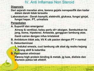 Diagnosis
Dari sejarah menelan ains, karena gejala nonspesifik dan kadar
dalam darah tidak tersedia
Laboratorium : Darah komplit, elektrolit, glukosa, fungsi ginjal,
fungsi hepar, PT, urinalisis
Pengobatan
A. Suportif dan emergensi
Airway & ventilasi, kalau perlu di+ oksigen. Sembuhkan ke
jang, koma, hipotensi. Antasida, gangguan lambung atas.
Ganti cairan dengan infus kristaloid
B. Antidotum tidak ada, Vit K utk pasien dengan PT > normal
C. Dekontaminasi
1. Induksi emesis, cuci lambung utk obat dg resiko kejang
2. Arang aktif & katartika
D. Percepatan eliminasi
Karena high protein binding & metab. jg luas, dialisis dan
diuresis paksa tak efektif.
IV. Anti Inflamasi Non Steroid
 