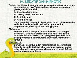 Sedatif dan hipnotik penggunaannya sangat luas terutama untuk
pengobatan anxiety dan insomnia, yang termasuk dalam
golongan ini antara lain,
A. Golongan barbiturat
B. Golongan benzodiazepina
C. Antihistamine
D. Antikholinergik
Yang lain tidak termasuk diatas, yang umum digunakan sbg
sedatif-hipnotik, misal kloral hidrat, glutethimide,
meprobamate, methaqualone, methypryion
Mekanisme
Mekanisme aksi ataupun farmakokinetika obat sangat
bervariasi. Efek toksik terbesar dalam keracunan atau
kematian adalah depressi SSP yang menghasilkan koma,
gagal pernafasan, dan terutama depressi kontraktilitas
jantung.
Dosis toksik
Bervariasi, tergantung dari masing2 obat, toleransi tiap2
individu dan ada tidaknya obat lain yang bersama-sama,
misal alkohol. Untuk sebagian besar obat, ingesti 3-5 kali
dosis menyebabkan koma.
IV. SEDATIF DAN HIPNOTIK
 