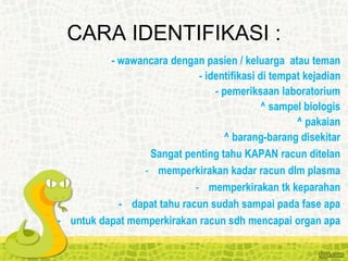 - wawancara dengan pasien / keluarga atau teman
- identifikasi di tempat kejadian
- pemeriksaan laboratorium
^ sampel biologis
^ pakaian
^ barang-barang disekitar
Sangat penting tahu KAPAN racun ditelan
- memperkirakan kadar racun dlm plasma
- memperkirakan tk keparahan
- dapat tahu racun sudah sampai pada fase apa
- untuk dapat memperkirakan racun sdh mencapai organ apa
CARA IDENTIFIKASI :
 