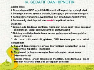 Gejala klinis
# Onset depresi SSP terjadi 30-120 menit stl ingesti, tgt msing2 obat
# Lethargy, slurred speech, ataksia, koma,gagal pernafasan mungkin
# Tanda koma yang khas hyporeflexia dan small pupil,hypothermia
# Bersama dg obat depresi lain komplikasi serius
Diagnosa
* Sejarah, ada tandanya suntikan. Koma dan small pupil tidak berespon
dg nalokson, tetapi sembuh kembali dg flumazenil
* Skrining kualitatip darah dan urin cara yg tercepat utk mengetahui
pasien terpejani
* Lab.: darah rutin, elektrolit, glukosa, BUN, kreatinin, gas darah arteri
Pengobatan
A. Suportif dan emergensi: airway dan ventilasi, sembuhkan koma
hipotermia, hipotensi jika terjadi
B. Flumazenil (antagonis reseptor benzodiasepin), untuk koma
C. Dekontaminasi
Induksi emesis, jangan lakukan pd triazolam, bilas lambung , arang
aktif dan katartika, tidak ada percepatan eliminasi
IV. SEDATIF DAN HIPNOTIK
 