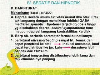 B. BARBITURAT
Mekanisme (Tabel II-8 P&DO)
A. Depresi secara umum aktivitas neural dlm otak. Efek
tak langsung dengan menaikkan inhibisi GABA-
mediated synaptic. Hipotensi terjadi dg dosis tinggi
yg disebabkan depresi central symphathetic tone
maupun depresi langsung kontraktilitas kardiak
B. Bbrp ob. berbeda parameter farmakokinetikanya
1. barbiturat ultrashort-acting sangat lrt lemak dan
cepat penetrasi ke otak induksi anestesia, kmd
cepat terdistribusi ke jar. Lain durasinya lebih
pendek dari t1/2 elim.
2. barbiturat long-acting distribusinya lebih lama dan
t1/2 eliminasinya panjang
IV. SEDATIF DAN HIPNOTIK
 