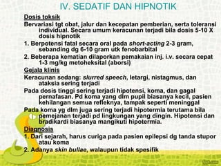 Dosis toksik
Bervariasi tgt obat, jalur dan kecepatan pemberian, serta toleransi
individual. Secara umum keracunan terjadi bila dosis 5-10 X
dosis hipnotik
1. Berpotensi fatal secara oral pada short-acting 2-3 gram,
sebanding dg 6-10 gram utk fenobarbital
2. Beberapa kematian dilaporkan pemakaian inj. i.v. secara cepat
1-3 mg/kg metoheksital (aborsi)
Gejala klinis
Keracunan sedang: slurred speech, letargi, nistagmus, dan
ataksia sering terjadi
Pada dosis tinggi sering terjadi hipotensi, koma, dan gagal
pernafasan. Pd koma yang dlm pupil biasanya kecil, pasien
kehilangan semua refleknya, tampak seperti meninggal
Pada koma yg dlm juga sering terjadi hipotermia terutama bila
pemejanan terjadi pd lingkungan yang dingin. Hipotensi dan
bradikardi biasanya mangikuti hipotermia.
Diagnosis
1. Dari sejarah, harus curiga pada pasien epilepsi dg tanda stupor
atau koma
2. Adanya skin bullae, walaupun tidak spesifik
IV. SEDATIF DAN HIPNOTIK
 