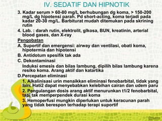 3. Kadar serum > 60-80 mg/L berhubungan dg koma, > 150-200
mg/L dg hipotensi parah. Pd short-acting, koma terjadi pada
kadar 20-30 mg/L. Barbiturat mudah ditemukan pada skrining
rutin
4. Lab. : darah rutin, elektrolit, glkosa, BUN, kreatinin, arterial
blood gases, dan X-ray
Pengobatan
A. Suportif dan emergensi: airway dan ventilasi, obati koma,
hipotermia dan hipotensi
B. Antidotum spesifik tak ada
C. Dekontaminasi
Induksi emesis dan bilas lambung, dipilih bilas lambung karena
resiko koma. Arang aktif dan katartika
D.Percepatan eliminasi
1. Alkalinisasi urin menaikkan eliminasi fenobarbital, tidak yang
lain. Hati2 dapat menyebabkan kelebihan cairan dan udem paru
2. Pengulangan dosis arang aktif menurunkan t1/2 fenobarbital,
tapi tak memperpendek durasi koma
3. Hemoperfusi mungkin diperlukan untuk keracunan parah
yang tidak berespon terhadap terapi suportif
IV. SEDATIF DAN HIPNOTIK
 