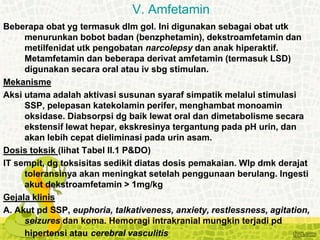 Beberapa obat yg termasuk dlm gol. Ini digunakan sebagai obat utk
menurunkan bobot badan (benzphetamin), dekstroamfetamin dan
metilfenidat utk pengobatan narcolepsy dan anak hiperaktif.
Metamfetamin dan beberapa derivat amfetamin (termasuk LSD)
digunakan secara oral atau iv sbg stimulan.
Mekanisme
Aksi utama adalah aktivasi susunan syaraf simpatik melalui stimulasi
SSP, pelepasan katekolamin perifer, menghambat monoamin
oksidase. Diabsorpsi dg baik lewat oral dan dimetabolisme secara
ekstensif lewat hepar, ekskresinya tergantung pada pH urin, dan
akan lebih cepat dieliminasi pada urin asam.
Dosis toksik (lihat Tabel II.1 P&DO)
IT sempit, dg toksisitas sedikit diatas dosis pemakaian. Wlp dmk derajat
toleransinya akan meningkat setelah penggunaan berulang. Ingesti
akut dekstroamfetamin > 1mg/kg
Gejala klinis
A. Akut pd SSP, euphoria, talkativeness, anxiety, restlessness, agitation,
seizures dan koma. Hemoragi intrakranial mungkin terjadi pd
hipertensi atau cerebral vasculitis
V. Amfetamin
 
