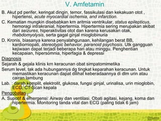 B. Akut pd perifer, keringat dingin, temor, fassikulasi dan kekakuan otot ,
hipertensi, acute myocardial ischemia, and infarction.
C. Kematian mungkin disebabkan krn aritmia ventrikular, status epilepticus,
hemoragi intrakranial, hipertermia. Hipertermia sering merupakan akibat
dari seizures, hiperaktivitas otot dan karena kerusakan otak,
rhabdomyolysis, serta gagal ginjal mioglobinuria
D. Kronis, biasanya karena penyalahgunaan, kehilangan berat BB,
kardiomiopati, stereotypic behavior, paranoid psychosis. Utk gangguan
kejiwaan dapat terjadi beberapa hari atau minggu. Penghentian
kecapaian, hipersomnia, hiperfagia & depressi
Diagnosis
Sejarah & gejala klinis krn keracunan obat simpatomimetika
Serum level, tak ada hubungannya dg tingkat keparahan keracunan. Untuk
memastikan keracunan dapat dilihat keberadaannya di dlm urin atau
cairan lambung
Lab. : darah komplit, elektrolit, glukosa, fungsi ginjal, urinalisa, urin mioglobin,
ECG, CT-Scan kepala
Pengobatan
A. Supotif & emergensi: Airway dan ventilasi. Obati agitasi, kejang, koma dan
hipertermia. Monitoring tanda vital dan ECG (paling tidak 6 jam)
V. Amfetamin
 