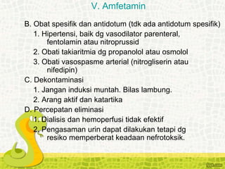 B. Obat spesifik dan antidotum (tdk ada antidotum spesifik)
1. Hipertensi, baik dg vasodilator parenteral,
fentolamin atau nitroprussid
2. Obati takiaritmia dg propanolol atau osmolol
3. Obati vasospasme arterial (nitrogliserin atau
nifedipin)
C. Dekontaminasi
1. Jangan induksi muntah. Bilas lambung.
2. Arang aktif dan katartika
D. Percepatan eliminasi
1. Dialisis dan hemoperfusi tidak efektif
2. Pengasaman urin dapat dilakukan tetapi dg
resiko memperberat keadaan nefrotoksik.
V. Amfetamin
 