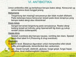Untuk antibiotika efek yg berbahaya berupa reaksi alergi. Keracunan yg
serius karena dosis tunggal jarang
Mekanisme
Tergantung dari masing2 senyawanya dan tidak mudah difahami.
Pada beberapa kasus keracunan terjadi pada dosis terapinya yang
berupa reaksi alergi atau idiosinkrasi
Dosis toksis
Sangat bervariasi tergantung pada senyawanya. Reaksi alergi
kadang terjadi pd individu yang hipersensitif dg dosis yg cukup
rendah (dosis subterapetik)
Gejala klinis
Setelah overdosis akut berupa nausea, vomiting dan diare. Spesial
tanda lihat tabel II-4 (Poisoning & drug overdose).
Diagnosis
A. Serum level. Biasanya digunakan untuk memprediksi efek toksik
pada aminoglikosida, kloramfenikol dan vankomisin
B. Lab.: Darah komplit, elektrolit, glukose, fungsi ginjal, fungsi hepar,
urinalisa, level methemoglobin (dapson)
VI. ANTIBIOTIKA
 
