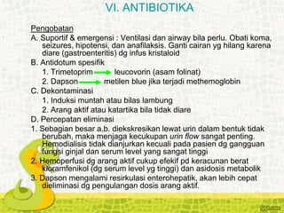 Pengobatan
A. Suportif & emergensi : Ventilasi dan airway bila perlu. Obati koma,
seizures, hipotensi, dan anafilaksis. Ganti cairan yg hilang karena
diare (gastroenteritis) dg infus kristaloid
B. Antidotum spesifik
1. Trimetoprim leucovorin (asam folinat)
2. Dapson metilen blue jika terjadi methemoglobin
C. Dekontaminasi
1. Induksi muntah atau bilas lambung
2. Arang aktif atau katartika bila tidak diare
D. Percepatan eliminasi
1. Sebagian besar a.b. diekskresikan lewat urin dalam bentuk tidak
berubah, maka menjaga kecukupan urin flow sangat penting.
Hemodialisis tidak dianjurkan kecuali pada pasien dg gangguan
fungsi ginjal dan serum level yang sangat tinggi
2. Hemoperfusi dg arang aktif cukup efekif pd keracunan berat
kloramfenikol (dg serum level yg tinggi) dan asidosis metabolik
3. Dapson mengalami resirkulasi enterohepatik, akan lebih cepat
dieliminasi dg pengulangan dosis arang aktif.
VI. ANTIBIOTIKA
 