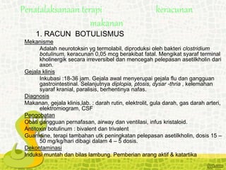 1. RACUN BOTULISMUS
Mekanisme
Adalah neurotoksin yg termolabil, diproduksi oleh bakteri clostridium
botulinum, keracunan 0,05 mcg berakibat fatal. Mengikat syaraf terminal
kholinergik secara irreversibel dan mencegah pelepasan asetilkholin dari
axon.
Gejala klinis
Inkubasi :18-36 jam. Gejala awal menyerupai gejala flu dan gangguan
gastrointestinal. Selanjutnya diplopia, ptosis, dysar -thria , kelemahan
syaraf kranial, paralisis, berhentinya nafas.
Diagnosis
Makanan, gejala klinis,lab. : darah rutin, elektrolit, gula darah, gas darah arteri,
elektromiogram, CSF
Pengobatan
Obati gangguan pernafasan, airway dan ventilasi, infus kristaloid.
Antitoxin botulinum : bivalent dan trivalent
Guanidine, terapi tambahan utk peningkatan pelepasan asetilkholin, dosis 15 –
50 mg/kg/hari dibagi dalam 4 – 5 dosis.
Dekontaminasi
Induksi muntah dan bilas lambung. Pemberian arang aktif & katartika
Penatalaksanaan terapi keracunan
makanan
 