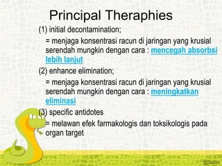 Principal Theraphies
(1) initial decontamination;
= menjaga konsentrasi racun di jaringan yang krusial
serendah mungkin dengan cara : mencegah absorbsi
lebih lanjut
(2) enhance elimination;
= menjaga konsentrasi racun di jaringan yang krusial
serendah mungkin dengan cara : meningkatkan
eliminasi
(3) specific antidotes
= melawan efek farmakologis dan toksikologis pada
organ target
 