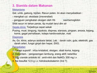 3. Sianida dalam Makanan
Mekanisme
Gol. umbi, gadung, biji2an. Racun poten. Ini akan menyebabkan :
- mengikat cyt. oksidase (irreversibel)
- gangguan pengikatan oksigen oleh Hb sianhemoglobin
Sifat racun ini tahan panas, ttp mudah larut dlm air
Gejala klinis: Terjadinya cepat sekali
Pusing, mual, bingung, hipoksia, dispnea, sianosis, pingsan, anoxia, kejang,
koma, gagal pernafasan, kolaps kardiovaskular, mati
Diagnosis
Ax, Gx. klinis, adanya asidosis laktat, Lab. : darah rutin, gula, elektrolit, gas
darah arteri, fungsi ginjal dan hepar, EKG.
Pengobatan
1. Terapi suportif : infus kristaloid, oksigen, obati koma, kejang
2. Dekontam. : pengosongan lambung, arang aktif, katartika
3. Lilly cianide antidote kit : amil-nitrit dan NaNO2 300 mg i.v
4. Na tiosulfat 12,5 g i.v; hidroksokobalamin (Ind ?)
 