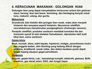 4. KERACUNAN MAKANAN : GOLONGAN IKAN
Golongan ikan yang dapat menyebabkan keracunan antara lain golonan
siput; kerang; ikan laut besar, bertulang, dan berdaging banyak misal
tuna, makarel; udang, dan gurita.
Mekanisme
Scombroid, bila histidin dlm jaringan ikan rusak, maka akan menjadi
histamin dan senyawa seperti histamin; Neurotoxic shellfish,
neurotoksinnya menstimulasi postganglionic cholinergic neurons;
Paralytic shellfish, produksi saxitoxin memblok konduksi Na dan
transmisi syaraf di otot skeletal;Tetrodotoxin, diproduksi oleh kulit
bbrp ikan, sama saxitoxin.
Gejala klinis
Mual, muntah, diare, sakit kepala, hipotensi, mialgia, peresthesias mulut
dan anggota badan, skin flushing yang kadang diikuti dengan
urtikaria, bradikardi, sesak nafas, dan dalam keadaan parah dapat
terjadi kejang ataupun gagal pernafasan.
Diagnosis
Sejarah, gejala klinis, Lab.: hematologi komplit, elektrolit, glukosa, BUN,
kreatinin, gas darah arteri, EKG, dan fungsi hepar
 