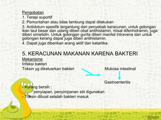 Pengobatan
1. Terapi suportif
2. Pemuntahan atau bilas lambung dapat dilakukan
3. Antidotum spesifik tergantung dari penyebab keracunan, untuk golongan
ikan laut besar dan udang diberi obat antihistamin, misal difenhidramin, juga
diberi simetidin. Untuk golongan gurita diberi manitol intravena dan untuk
golongan kerang dapat juga diberi antihistamin.
4. Dapat juga diberikan arang aktif dan katartika.
5. KERACUNAN MAKANAN KARENA BAKTERI
Mekanisme
Infeksi bakteri
Toksin yg dikeluarkan bakteri Mukosa intestinal
Gastroenteritis
- Kurang bersih :
penyiapan, penyimpanan sbl digunakan
- Toksin dibuat setelah bakteri masuk
 