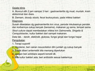 Gejala klinis
A. Muncul stlh 2 jam sampai 3 hari : gastroenteritis dg mual, muntah, kram
abdominal dan diare.
B. Demam, bloody stools, fecal leukocytosis, pada infeksi bakteri
Diagnosis
Susah dibedakan dg gastroenteritis krn virus, periode inkubasinya pendek
dan korbannya cukup banyak (bersama), makanan yg sama, tempat sama.
Stool culture dapat membedakan infeksi krn Salmonella, Shigella &
Campylobacter, kultur bakteri dari sampel makanan.
Data lab. : darah, elektrolit, glukosa, fungsi ginjal dan fungsi hepar
Pengobatan
1. Terapi suportif
2. Hipotensi, beri cairan resuscitation dlm jumlah yg cukup banyak
3. Dapat diberi antiemetik bila memang diperlukan
4. Jangan beri antidiare seperti lomotil dll.
5. Bila kultur bakteri ada, beri antibiotik sesuai bakterinya
 