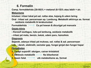 6. Formalin
Camp. formaldehida (30-50)% + metanol (6-15)% atau lebih + air.
Mekanisme
Inhalasi: iritasi lokal pd sal. nafas atas, kejang & udem laring
Oral : Iritasi sal. pencernaan sp. Lambung. Metabolit akhirnya as. format
asidosis metabolik & terakumulasi
Formaldehida Ca pd hewan & dicurigai pd manusia
Gejala klinis
- Korosif esofagus, luka pd lambung, asidosis metabolik
- iritasi pd mata, bersin, batuk, udem paru, hemolisis
Diagnosis
Sejarah, adanya iritasi pd mukosa, sal. nafas & sal. pencernaan
Lab. : darah, elektrolit, osmolar gap, fungsi ginjal dan fungsi hepar
Pengobatan
1. Terapi suportif: oksigen, cairan kristaloid
2. Asidosis metabolik Na bikarbonat
3. Asam folat utk metabolisme as, format
 