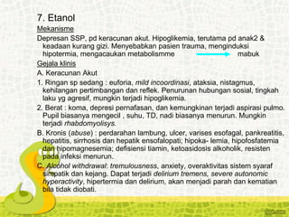 7. Etanol
Mekanisme
Depresan SSP, pd keracunan akut. Hipoglikemia, terutama pd anak2 &
keadaan kurang gizi. Menyebabkan pasien trauma, menginduksi
hipotermia, mengacaukan metabolismme mabuk
Gejala klinis
A. Keracunan Akut
1. Ringan sp sedang : euforia, mild incoordinasi, ataksia, nistagmus,
kehilangan pertimbangan dan reflek. Penurunan hubungan sosial, tingkah
laku yg agresif, mungkin terjadi hipoglikemia.
2. Berat : koma, depresi pernafasan, dan kemungkinan terjadi aspirasi pulmo.
Pupil biasanya mengecil , suhu, TD, nadi biasanya menurun. Mungkin
terjadi rhabdomyolisys.
B. Kronis (abuse) : perdarahan lambung, ulcer, varises esofagal, pankreatitis,
hepatitis, sirrhosis dan hepatik ensofalopati; hipoka- lemia, hipofosfatemia
dan hipomagnesemia; defisiensi tiamin, ketoasidosis alkoholik, resisten
pada infeksi menurun.
C. Alcohol withdrawal: tremulousness, anxiety, overaktivitas sistem syaraf
simpatik dan kejang. Dapat terjadi delirium tremens, severe autonomic
hyperactivity, hipertermia dan delirium, akan menjadi parah dan kematian
bila tidak diobati.
 