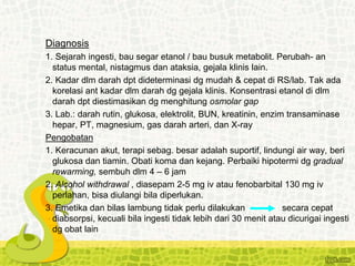 Diagnosis
1. Sejarah ingesti, bau segar etanol / bau busuk metabolit. Perubah- an
status mental, nistagmus dan ataksia, gejala klinis lain.
2. Kadar dlm darah dpt dideterminasi dg mudah & cepat di RS/lab. Tak ada
korelasi ant kadar dlm darah dg gejala klinis. Konsentrasi etanol di dlm
darah dpt diestimasikan dg menghitung osmolar gap
3. Lab.: darah rutin, glukosa, elektrolit, BUN, kreatinin, enzim transaminase
hepar, PT, magnesium, gas darah arteri, dan X-ray
Pengobatan
1. Keracunan akut, terapi sebag. besar adalah suportif, lindungi air way, beri
glukosa dan tiamin. Obati koma dan kejang. Perbaiki hipotermi dg gradual
rewarming, sembuh dlm 4 – 6 jam
2. Alcohol withdrawal , diasepam 2-5 mg iv atau fenobarbital 130 mg iv
perlahan, bisa diulangi bila diperlukan.
3. Emetika dan bilas lambung tidak perlu dilakukan secara cepat
diabsorpsi, kecuali bila ingesti tidak lebih dari 30 menit atau dicurigai ingesti
dg obat lain
 
