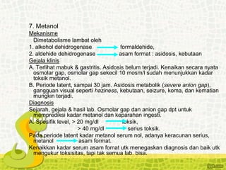 7. Metanol
Mekanisme
Dimetabolisme lambat oleh
1. alkohol dehidrogenase formaldehide,
2. aldehide dehidrogenase asam format : asidosis, kebutaan
Gejala klinis
A. Terlihat mabuk & gastritis. Asidosis belum terjadi. Kenaikan secara nyata
osmolar gap, osmolar gap sekecil 10 mosm/l sudah menunjukkan kadar
toksik metanol.
B. Periode latent, sampai 30 jam. Asidosis metabolik (severe anion gap),
gangguan visual seperti haziness, kebutaan, seizure, koma, dan kematian
mungkin terjadi.
Diagnosis
Sejarah, gejala & hasil lab. Osmolar gap dan anion gap dpt untuk
memprediksi kadar metanol dan keparahan ingesti.
A. Spesifik level, > 20 mg/dl toksik,
> 40 mg/dl serius toksik.
Pada periode latent kadar metanol serum nol, adanya keracunan serius,
metanol asam format.
Kenaikkan kadar serum asam fomat utk menegaskan diagnosis dan baik utk
mengukur toksisitas, tapi tak semua lab. bisa.
 