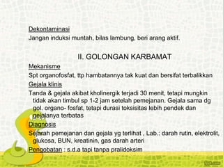 Dekontaminasi
Jangan induksi muntah, bilas lambung, beri arang aktif.
II. GOLONGAN KARBAMAT
Mekanisme
Spt organofosfat, ttp hambatannya tak kuat dan bersifat terbalikkan
Gejala klinis
Tanda & gejala akibat kholinergik terjadi 30 menit, tetapi mungkin
tidak akan timbul sp 1-2 jam setelah pemejanan. Gejala sama dg
gol. organo- fosfat, tetapi durasi toksisitas lebih pendek dan
gejalanya terbatas
Diagnosis
Sejarah pemejanan dan gejala yg terlihat , Lab.: darah rutin, elektrolit,
glukosa, BUN, kreatinin, gas darah arteri
Pengobatan : s.d.a tapi tanpa pralidoksim
 