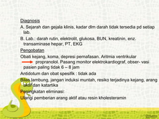 Diagnosis
A. Sejarah dan gejala klinis, kadar dlm darah tidak tersedia pd setiap
lab.
B. Lab.: darah rutin, elektrolit, glukosa, BUN, kreatinin, enz.
transaminase hepar, PT, EKG
Pengobatan
Obati kejang, koma, depresi pernafasan. Aritmia ventrikular
propranolol. Pasang monitor elektrokardiograf, obser- vasi
pasien paling tidak 6 – 8 jam
Antidotum dan obat spesifik : tidak ada
Bilas lambung, jangan induksi muntah, resiko terjadinya kejang, arang
aktif dan katartika
Peningkatan eliminasi:
Ulangi pemberian arang aktif atau resin kholesteramin
 