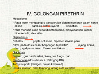 IV. GOLONGAN PIRETHRIN
Mekanisme
* Pada insek mengganggu transport ion sistem membran dalam nerve
akson paralisis sistem syaraf kematian
*Pada manusia akan cepat dimetabolisme, menyebabkan reaksi
hipersensitif, efek iritasi
Gejala klinis
*Inhalasi gejala spt asma, hipersensitivitas paru
*Oral, pada dosis besar berpengaruh pd SSP kejang, koma,
dan gagal pernafasan. Reaksi anafilaksis
Diagnosis
Sejarah, gas darah arteri, X-ray, tes fungsi paru
Pengobatan (dosis besar > 100mg/kg BB)
Terapi suportif (oksigen, cairan kristaloid)
Induksi muntah, bilas lambung, arang aktif katartika
 
